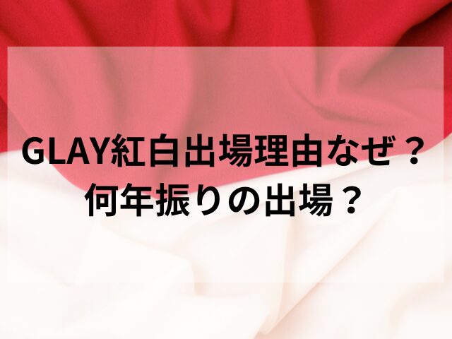 GLAY紅白出場理由なぜ？何年振りの出場？