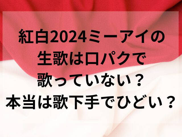 紅白2024ミーアイの生歌は口パクで歌っていない？本当は歌下手でひどい？