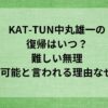 KAT-TUN中丸雄一の復帰はいつ？難しい無理・不可能と言われる理由なぜ？